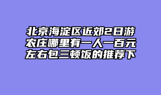 北京海淀区近郊2日游农庄哪里有一人一百元左右包三顿饭的推荐下