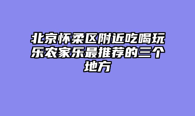北京怀柔区附近吃喝玩乐农家乐最推荐的三个地方