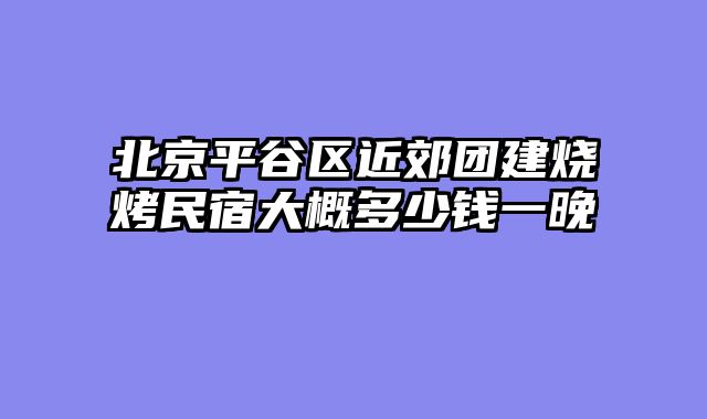 北京平谷区近郊团建烧烤民宿大概多少钱一晚