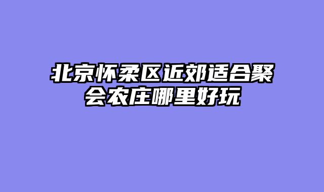 北京怀柔区近郊适合聚会农庄哪里好玩