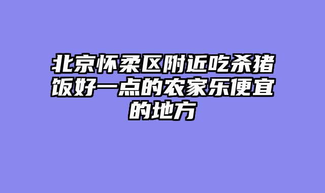 北京怀柔区附近吃杀猪饭好一点的农家乐便宜的地方