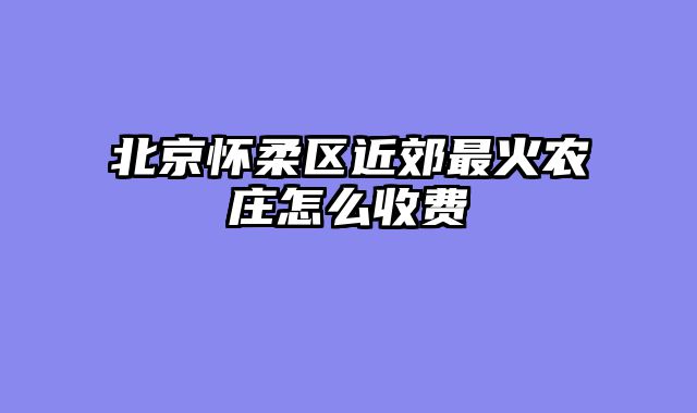 北京怀柔区近郊最火农庄怎么收费