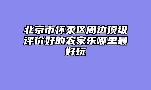 北京市怀柔区周边顶级评价好的农家乐哪里最好玩
