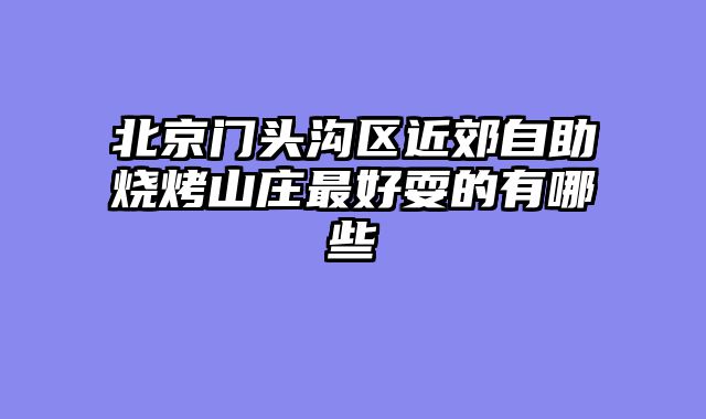 北京门头沟区近郊自助烧烤山庄最好耍的有哪些