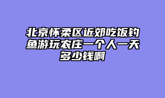 北京怀柔区近郊吃饭钓鱼游玩农庄一个人一天多少钱啊