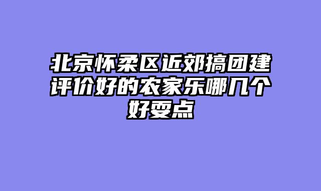 北京怀柔区近郊搞团建评价好的农家乐哪几个好耍点