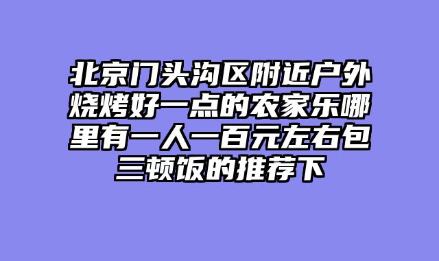 北京门头沟区附近户外烧烤好一点的农家乐哪里有一人一百元左右包三顿饭的推荐下