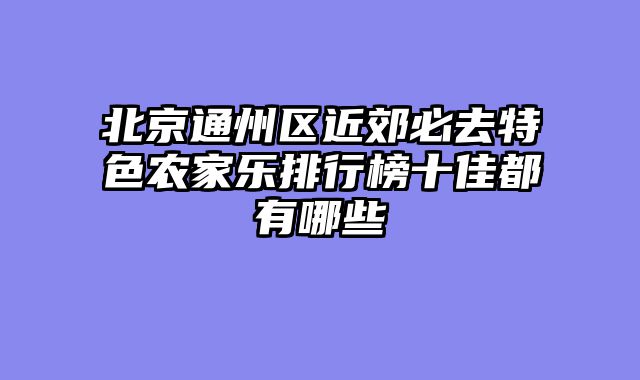 北京通州区近郊必去特色农家乐排行榜十佳都有哪些
