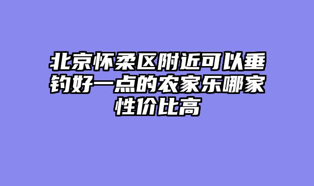 北京怀柔区附近可以垂钓好一点的农家乐哪家性价比高