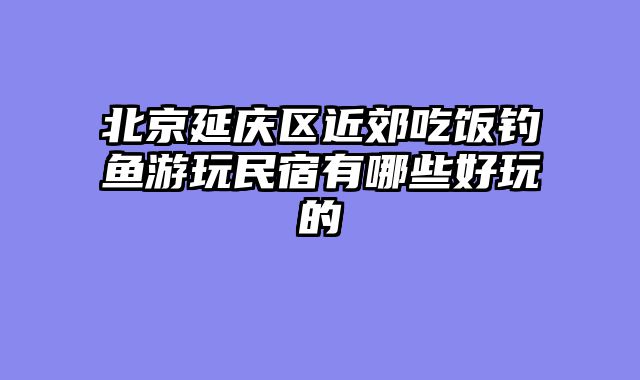 北京延庆区近郊吃饭钓鱼游玩民宿有哪些好玩的