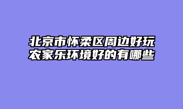 北京市怀柔区周边好玩农家乐环境好的有哪些