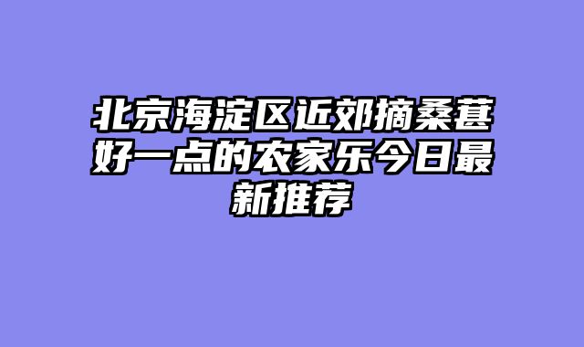 北京海淀区近郊摘桑葚好一点的农家乐今日最新推荐