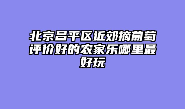 北京昌平区近郊摘葡萄评价好的农家乐哪里最好玩