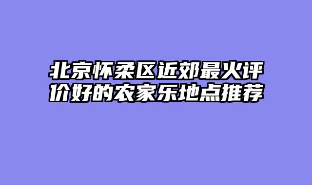 北京怀柔区近郊最火评价好的农家乐地点推荐