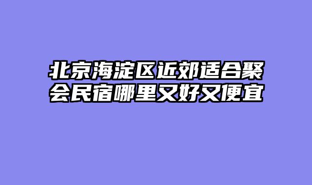北京海淀区近郊适合聚会民宿哪里又好又便宜