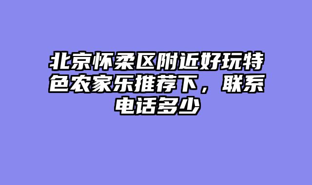 北京怀柔区附近好玩特色农家乐推荐下，联系电话多少