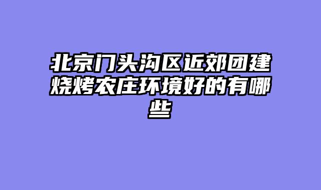 北京门头沟区近郊团建烧烤农庄环境好的有哪些