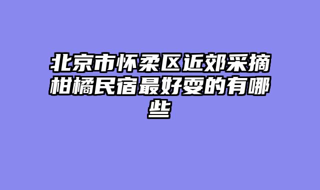 北京市怀柔区近郊采摘柑橘民宿最好耍的有哪些