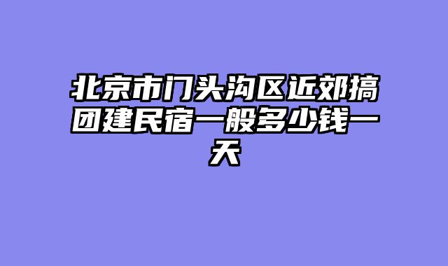北京市门头沟区近郊搞团建民宿一般多少钱一天