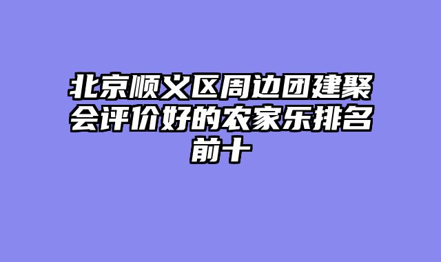 北京顺义区周边团建聚会评价好的农家乐排名前十
