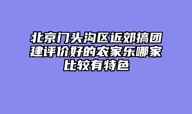 北京门头沟区近郊搞团建评价好的农家乐哪家比较有特色