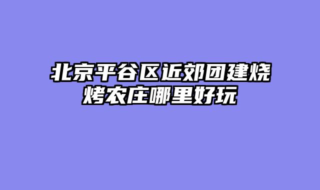 北京平谷区近郊团建烧烤农庄哪里好玩