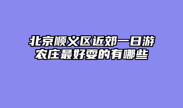 北京顺义区近郊一日游农庄最好耍的有哪些
