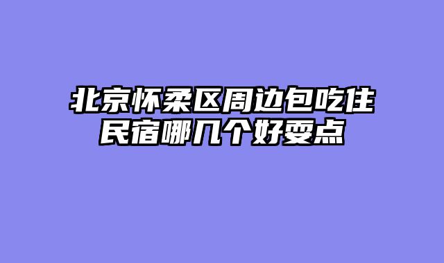 北京怀柔区周边包吃住民宿哪几个好耍点