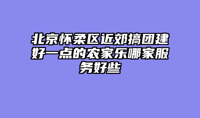 北京怀柔区近郊搞团建好一点的农家乐哪家服务好些