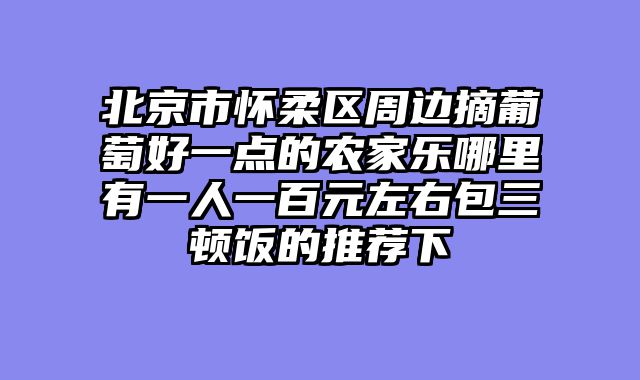 北京市怀柔区周边摘葡萄好一点的农家乐哪里有一人一百元左右包三顿饭的推荐下
