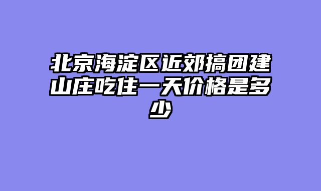 北京海淀区近郊搞团建山庄吃住一天价格是多少
