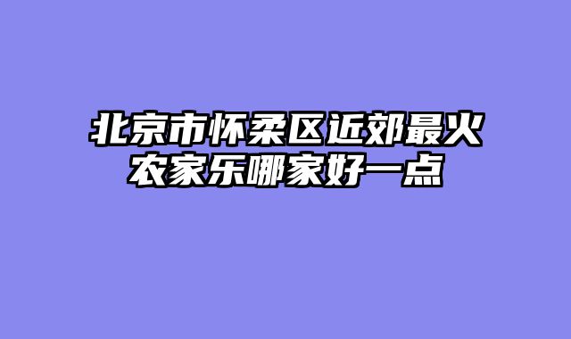 北京市怀柔区近郊最火农家乐哪家好一点