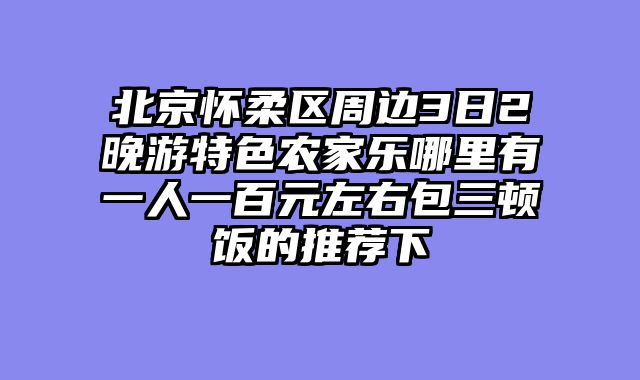 北京怀柔区周边3日2晚游特色农家乐哪里有一人一百元左右包三顿饭的推荐下