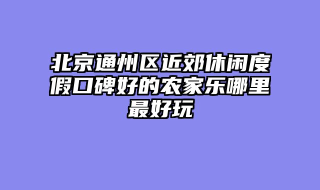 北京通州区近郊休闲度假口碑好的农家乐哪里最好玩