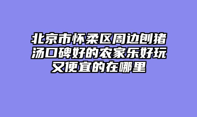 北京市怀柔区周边刨猪汤口碑好的农家乐好玩又便宜的在哪里