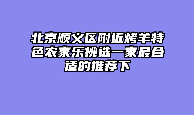 北京顺义区附近烤羊特色农家乐挑选一家最合适的推荐下