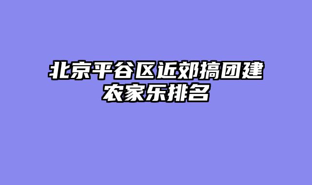 北京平谷区近郊搞团建农家乐排名
