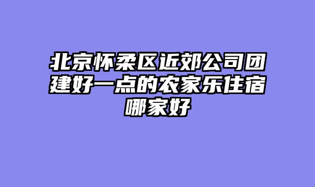 北京怀柔区近郊公司团建好一点的农家乐住宿哪家好