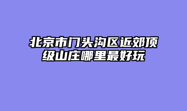 北京市门头沟区近郊顶级山庄哪里最好玩