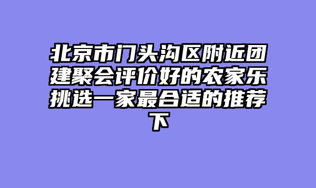 北京市门头沟区附近团建聚会评价好的农家乐挑选一家最合适的推荐下