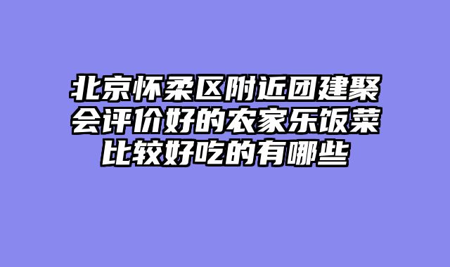 北京怀柔区附近团建聚会评价好的农家乐饭菜比较好吃的有哪些