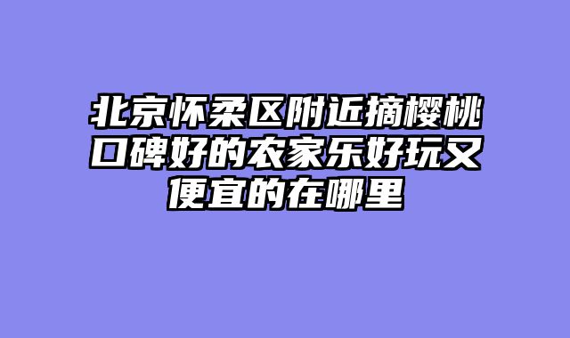 北京怀柔区附近摘樱桃口碑好的农家乐好玩又便宜的在哪里