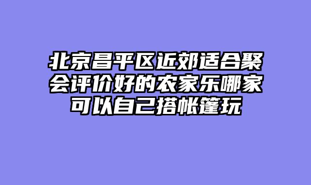 北京昌平区近郊适合聚会评价好的农家乐哪家可以自己搭帐篷玩