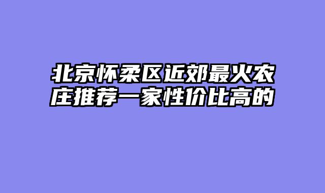 北京怀柔区近郊最火农庄推荐一家性价比高的