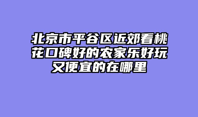 北京市平谷区近郊看桃花口碑好的农家乐好玩又便宜的在哪里
