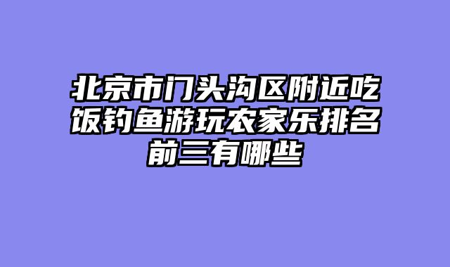 北京市门头沟区附近吃饭钓鱼游玩农家乐排名前三有哪些