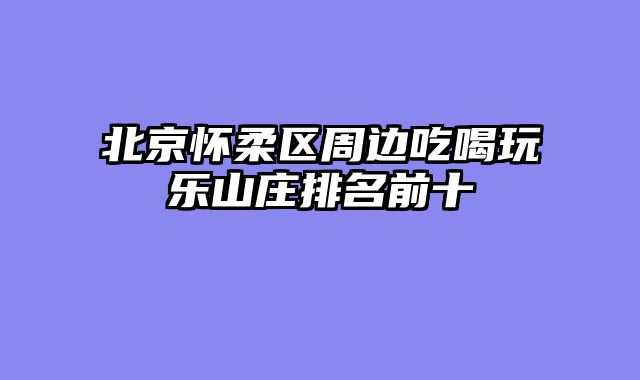 北京怀柔区周边吃喝玩乐山庄排名前十