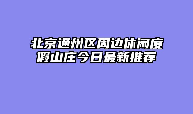 北京通州区周边休闲度假山庄今日最新推荐