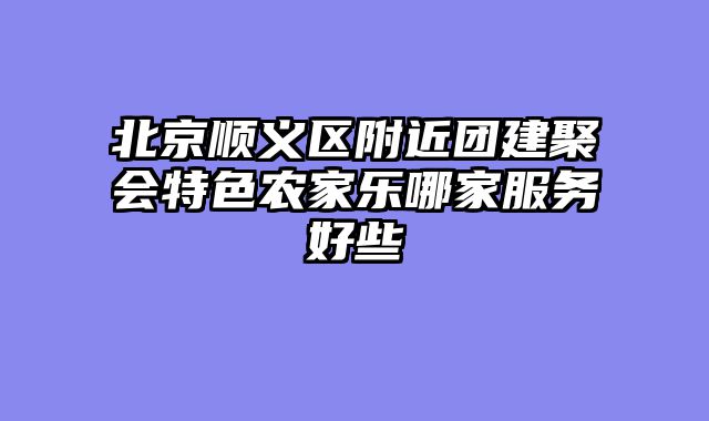 北京顺义区附近团建聚会特色农家乐哪家服务好些
