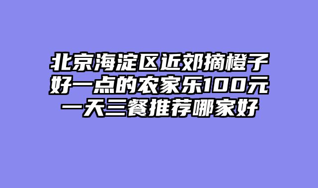 北京海淀区近郊摘橙子好一点的农家乐100元一天三餐推荐哪家好